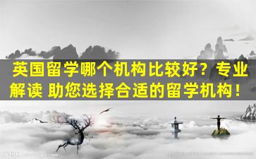 英国留学哪个机构比较好？专业解读 助您选择合适的留学机构！